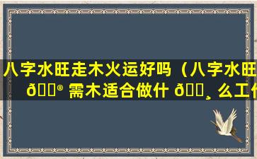 八字水旺走木火运好吗（八字水旺 💮 需木适合做什 🕸 么工作）